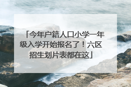 今年户籍人口小学一年级入学开始报名了！六区招生划片表都在这