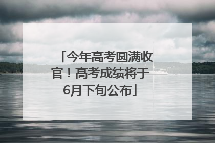 今年高考圆满收官！高考成绩将于6月下旬公布