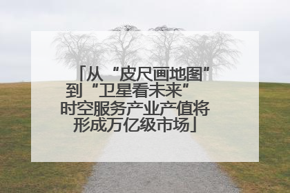 从“皮尺画地图”到“卫星看未来” 时空服务产业产值将形成万亿级市场