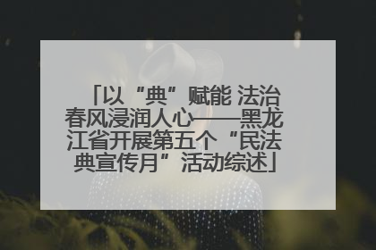 以“典”赋能 法治春风浸润人心——黑龙江省开展第五个“民法典宣传月”活动综述