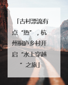 古村漂流有点“热”，杭州桐庐乡村开启“水上穿越”之旅