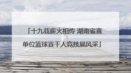 十九载薪火相传 湖南省直单位篮球赛千人竞技展风采
