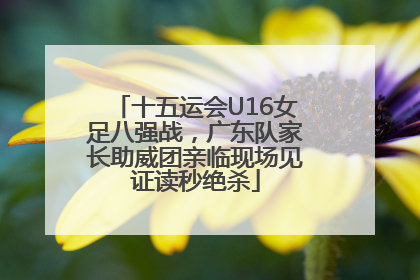 十五运会U16女足八强战，广东队家长助威团亲临现场见证读秒绝杀