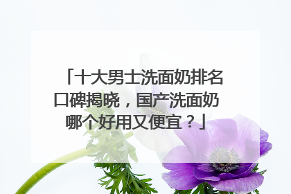 十大男士洗面奶排名口碑揭晓，国产洗面奶哪个好用又便宜？