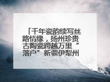 千年瓷韵续写丝路情缘，扬州珍贵古陶瓷跨越万里“落户”新疆伊犁州博物馆