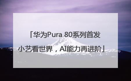 华为Pura 80系列首发小艺看世界，AI能力再进阶