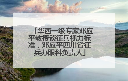 华西一级专家邓应平教授谈征兵视力标准，邓应平四川省征兵办眼科负责人