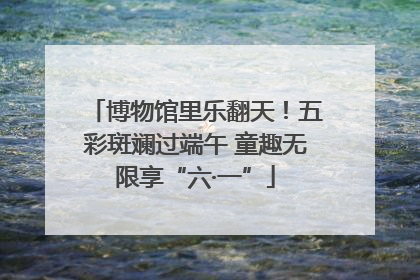 博物馆里乐翻天！五彩斑斓过端午 童趣无限享“六·一”