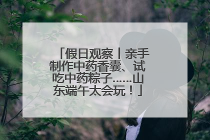 假日观察丨亲手制作中药香囊、试吃中药粽子……山东端午太会玩！