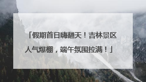 假期首日嗨翻天！吉林景区人气爆棚，端午氛围拉满！