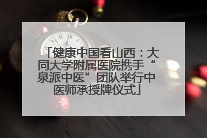 健康中国看山西：大同大学附属医院携手“泉派中医”团队举行中医师承授牌仪式