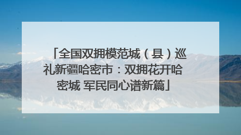 全国双拥模范城（县）巡礼新疆哈密市：双拥花开哈密城 军民同心谱新篇