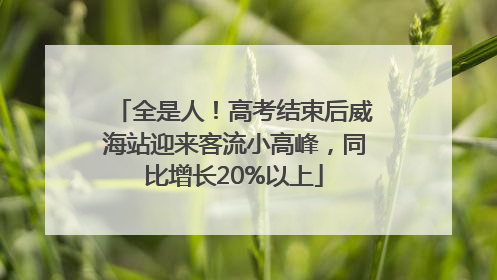 全是人！高考结束后威海站迎来客流小高峰，同比增长20%以上