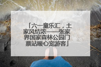 六一童乐汇，土家风情浓——张家界国家森林公园门票站暖心宠游客