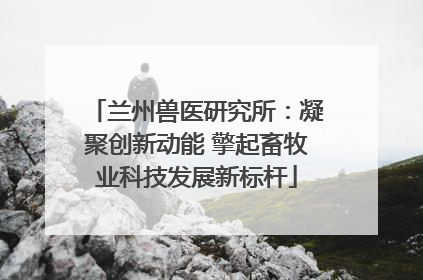 兰州兽医研究所：凝聚创新动能 擎起畜牧业科技发展新标杆
