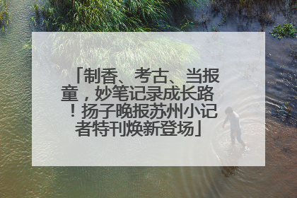 制香、考古、当报童，妙笔记录成长路！扬子晚报苏州小记者特刊焕新登场