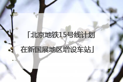 北京地铁15号线计划在新国展地区增设车站