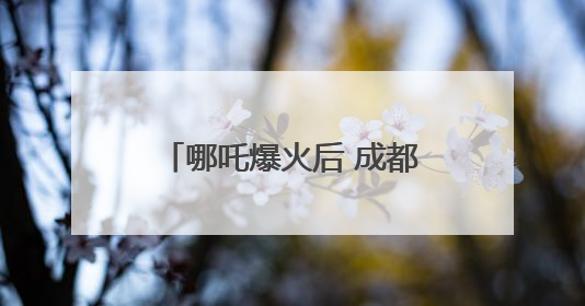 哪吒爆火后 成都再放文创激励大招