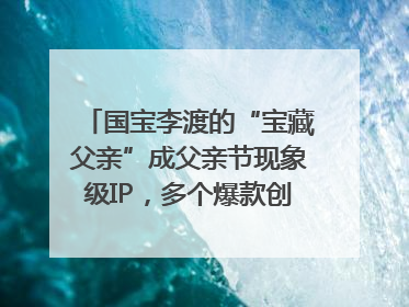 国宝李渡的“宝藏父亲”成父亲节现象级IP，多个爆款创造数千万流量
