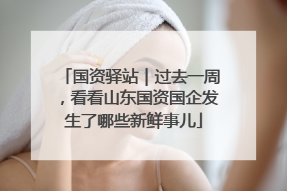 国资驿站｜过去一周，看看山东国资国企发生了哪些新鲜事儿