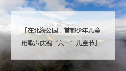 在北海公园，首都少年儿童用歌声庆祝“六一”儿童节