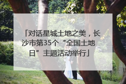 对话星城土地之美，长沙市第35个“全国土地日”主题活动举行