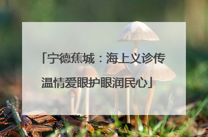 宁德蕉城：海上义诊传温情爱眼护眼润民心