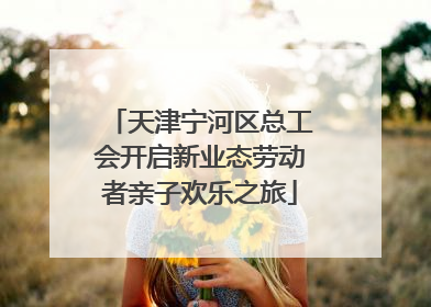 天津宁河区总工会开启新业态劳动者亲子欢乐之旅