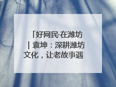 好网民·在潍坊｜袁坤：深耕潍坊文化，让老故事遇见新传播