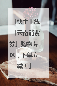 快手上线「云南消费券」购物专区，下单立减！