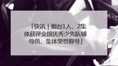 快讯｜烟台1人、2集体获评全国优秀少先队辅导员、集体荣誉称号