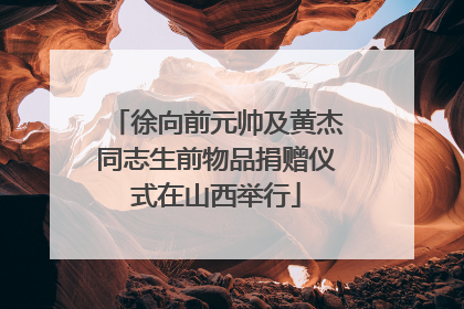 徐向前元帅及黄杰同志生前物品捐赠仪式在山西举行