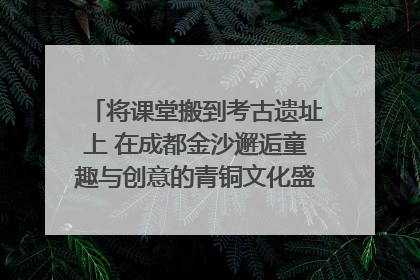 将课堂搬到考古遗址上 在成都金沙邂逅童趣与创意的青铜文化盛宴｜文化中国行