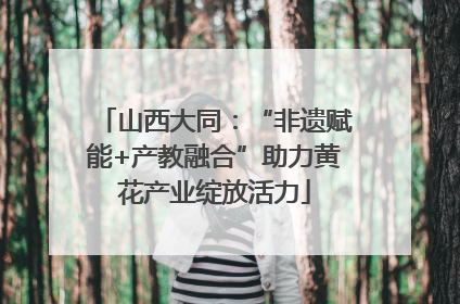 山西大同：“非遗赋能+产教融合”助力黄花产业绽放活力