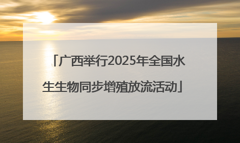 广西举行2025年全国水生生物同步增殖放流活动