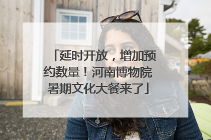 延时开放，增加预约数量！河南博物院暑期文化大餐来了