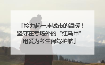 接力起一座城市的温暖！坚守在考场外的“红马甲”用爱为考生保驾护航