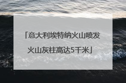 意大利埃特纳火山喷发 火山灰柱高达5千米