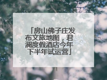 房山佛子庄发布文旅地图，君澜度假酒店今年下半年试运营