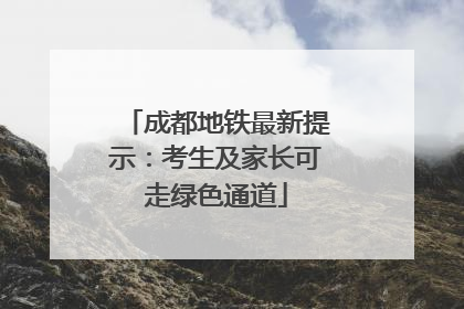 成都地铁最新提示：考生及家长可走绿色通道