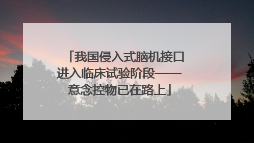 我国侵入式脑机接口进入临床试验阶段——意念控物已在路上
