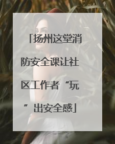 扬州这堂消防安全课让社区工作者“玩”出安全感