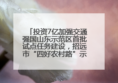 投资7亿加强交通强国山东示范区首批试点任务建设，招远市“四好农村路”示范环线为乡村振兴“开路”