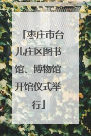 枣庄市台儿庄区图书馆、博物馆开馆仪式举行