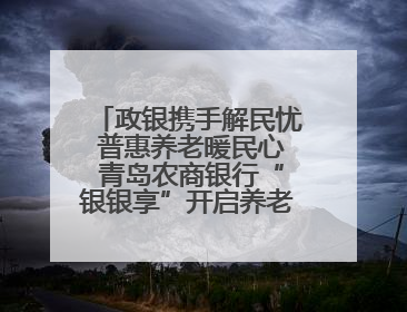 政银携手解民忧 普惠养老暖民心 青岛农商银行“银银享”开启养老新模式