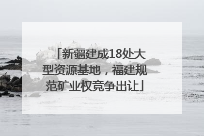 新疆建成18处大型资源基地，福建规范矿业权竞争出让