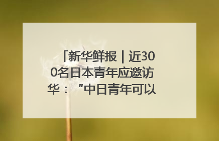 新华鲜报｜近300名日本青年应邀访华：“中日青年可以创造更好的未来”