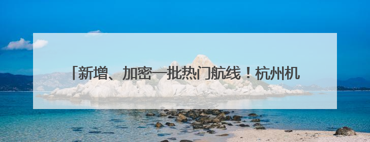 新增、加密一批热门航线！杭州机场暑运客流量预计超910万人次