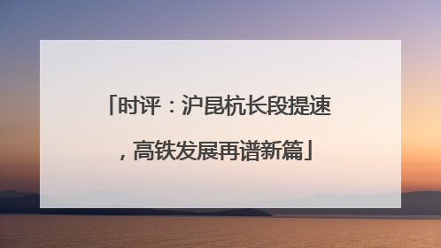 时评：沪昆杭长段提速，高铁发展再谱新篇