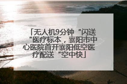 无人机9分钟“闪送“医疗标本，襄阳市中心医院首开襄阳低空医疗配送“空中快